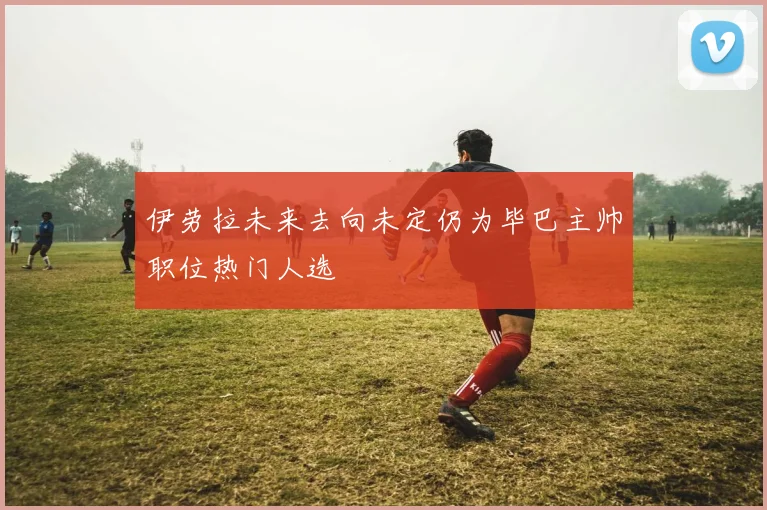 伊劳拉未来去向未定仍为毕巴主帅职位热门人选