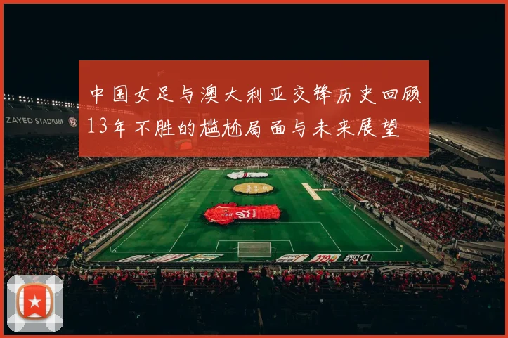 中国女足与澳大利亚交锋历史回顾13年不胜的尴尬局面与未来展望