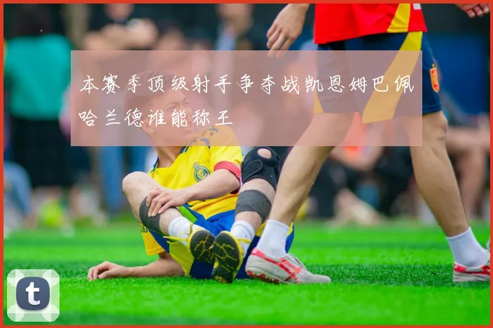 本赛季顶级射手争夺战凯恩姆巴佩哈兰德谁能称王