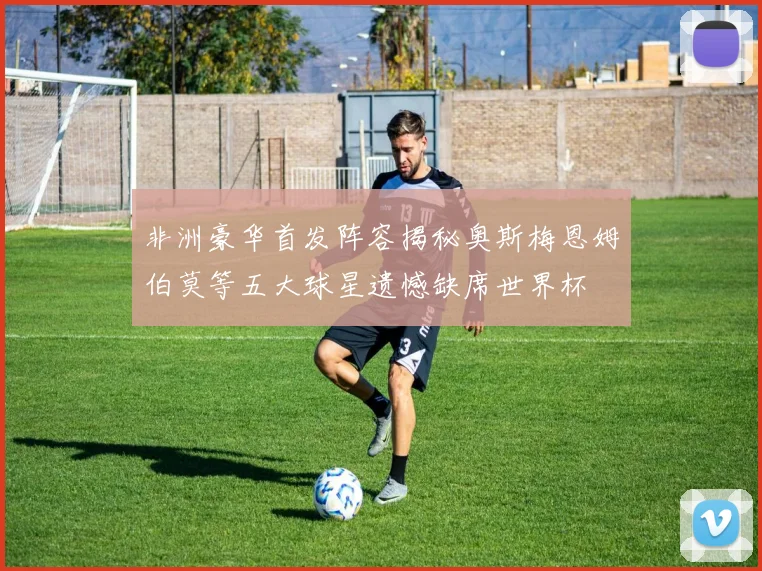 非洲豪华首发阵容揭秘奥斯梅恩姆伯莫等五大球星遗憾缺席世界杯