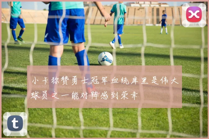 小卡称赞勇士冠军血统库里是伟大球员之一能对阵感到荣幸