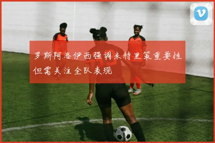 罗斯阿洛伊西强调米特里策重要性但需关注全队表现
