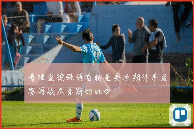 普理查德强调首轮重要性期待季后赛再战尼克斯的机会