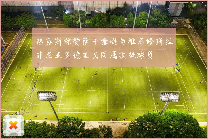 热苏斯称赞萨卡谦逊与维尼修斯拉菲尼亚罗德里戈同属顶级球员