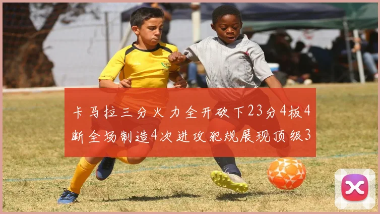 卡马拉三分火力全开砍下23分4板4断全场制造4次进攻犯规展现顶级3D表现