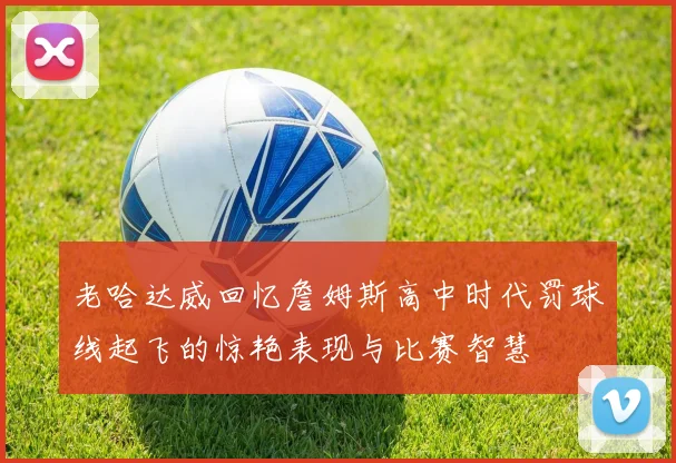老哈达威回忆詹姆斯高中时代罚球线起飞的惊艳表现与比赛智慧