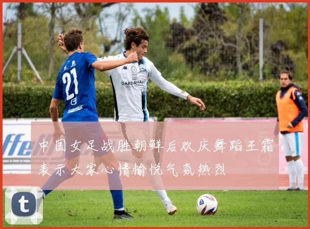 中国女足战胜朝鲜后欢庆舞蹈王霜表示大家心情愉悦气氛热烈