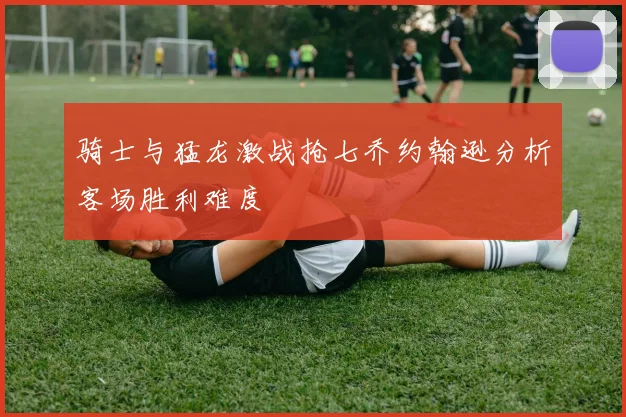 骑士与猛龙激战抢七乔约翰逊分析客场胜利难度
